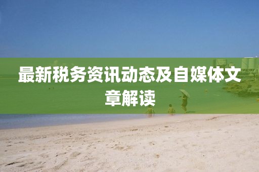 最新税务资讯动态及自媒体文章解读