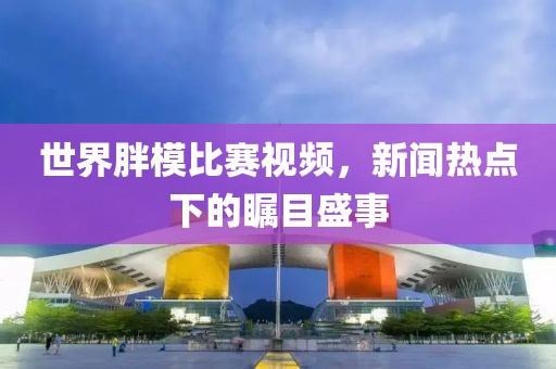 世界胖模比赛视频，新闻热点下的瞩目盛事