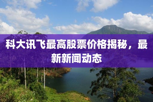 科大讯飞最高股票价格揭秘，最新新闻动态