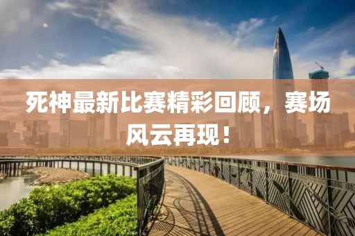死神最新比赛精彩回顾，赛场风云再现！