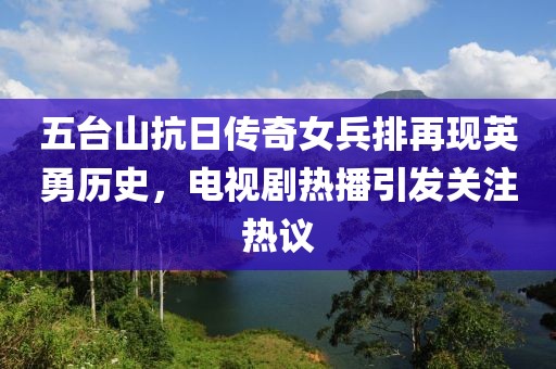 五台山抗日传奇女兵排再现英勇历史，电视剧热播引发关注热议