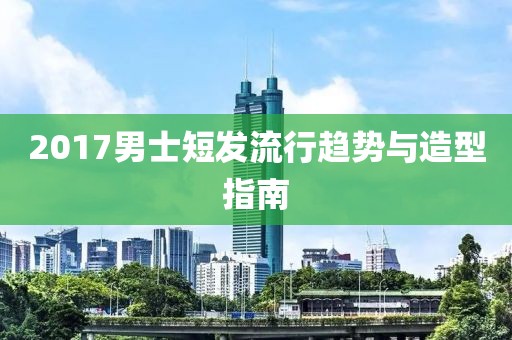 2017男士短发流行趋势与造型指南