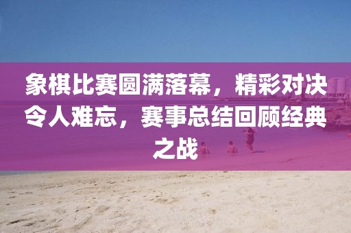 象棋比赛圆满落幕，精彩对决令人难忘，赛事总结回顾经典之战