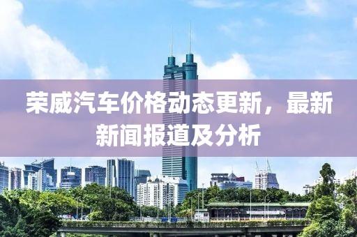 荣威汽车价格动态更新，最新新闻报道及分析