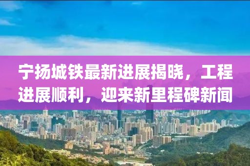 宁扬城铁最新进展揭晓，工程进展顺利，迎来新里程碑新闻