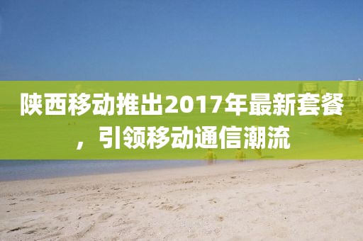 陕西移动推出2017年最新套餐，引领移动通信潮流