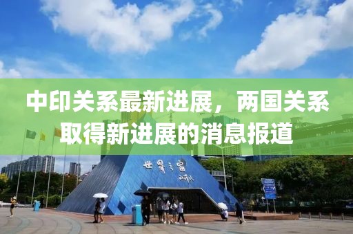 中印关系最新进展，两国关系取得新进展的消息报道