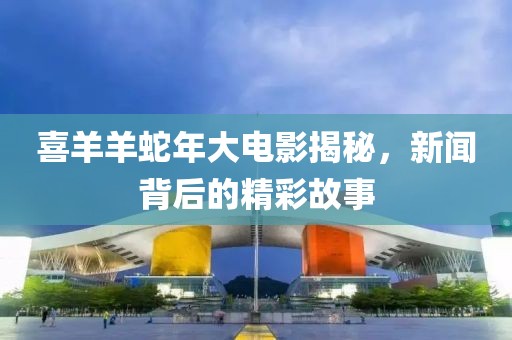 喜羊羊蛇年大电影揭秘，新闻背后的精彩故事