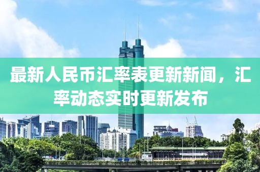 最新人民币汇率表更新新闻，汇率动态实时更新发布