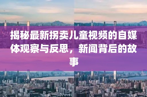揭秘最新拐卖儿童视频的自媒体观察与反思，新闻背后的故事