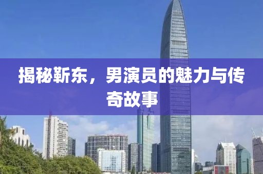 揭秘靳东，男演员的魅力与传奇故事