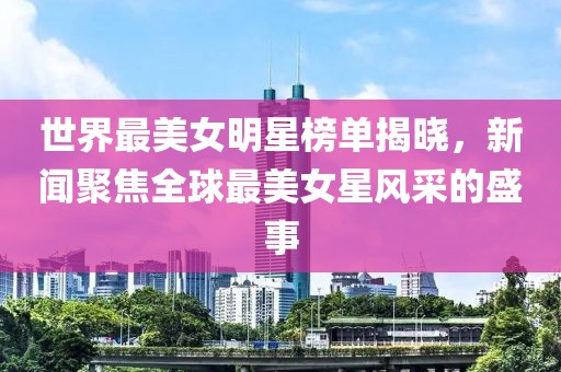 世界最美女明星榜单揭晓，新闻聚焦全球最美女星风采的盛事