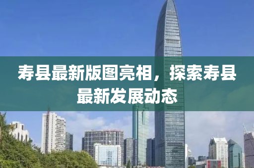 寿县最新版图亮相，探索寿县最新发展动态