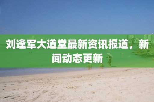 刘逢军大道堂最新资讯报道，新闻动态更新