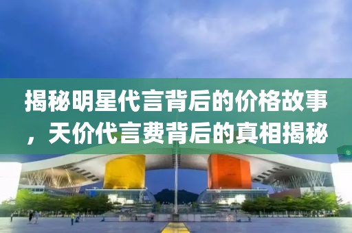 揭秘明星代言背后的价格故事，天价代言费背后的真相揭秘