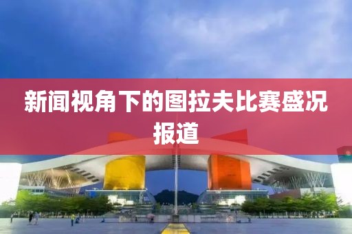 新闻视角下的图拉夫比赛盛况报道