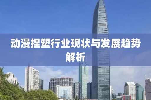 动漫捏塑行业现状与发展趋势解析