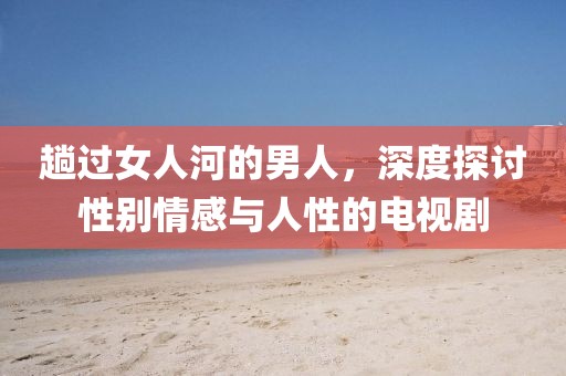 趟过女人河的男人，深度探讨性别情感与人性的电视剧