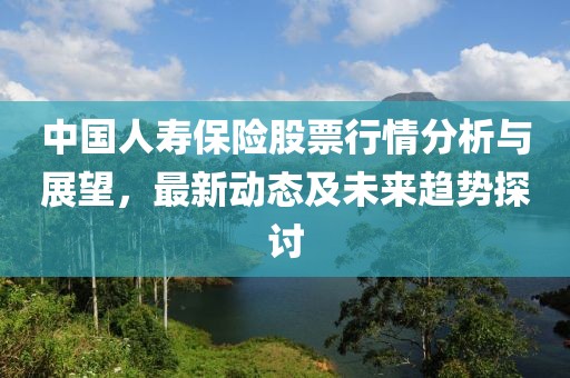 中国人寿保险股票行情分析与展望，最新动态及未来趋势探讨