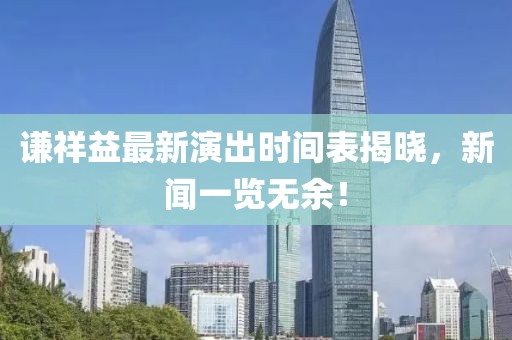谦祥益最新演出时间表揭晓，新闻一览无余！