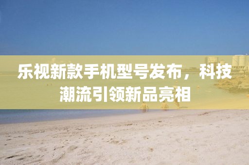 乐视新款手机型号发布，科技潮流引领新品亮相