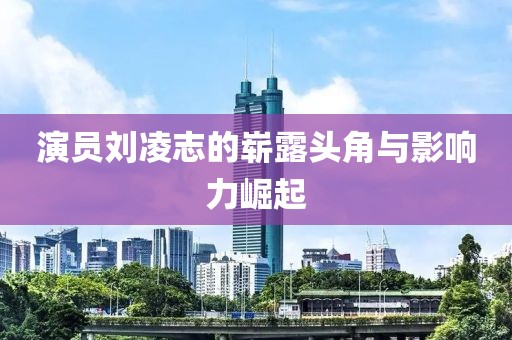 演员刘凌志的崭露头角与影响力崛起