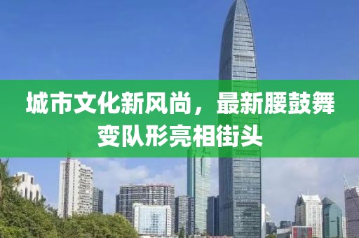城市文化新风尚，最新腰鼓舞变队形亮相街头
