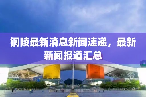 铜陵最新消息新闻速递，最新新闻报道汇总