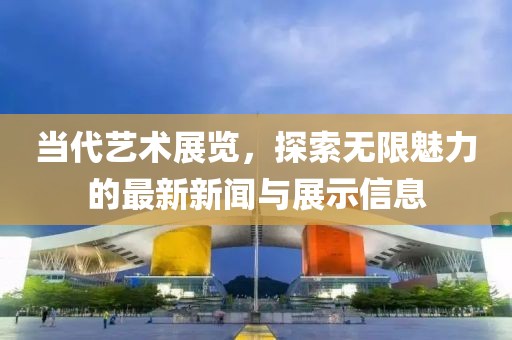 当代艺术展览，探索无限魅力的最新新闻与展示信息