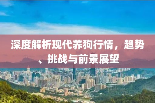深度解析现代养狗行情，趋势、挑战与前景展望