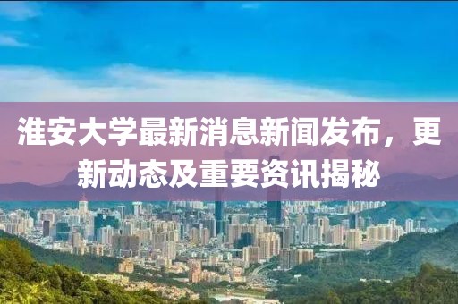 淮安大学最新消息新闻发布，更新动态及重要资讯揭秘