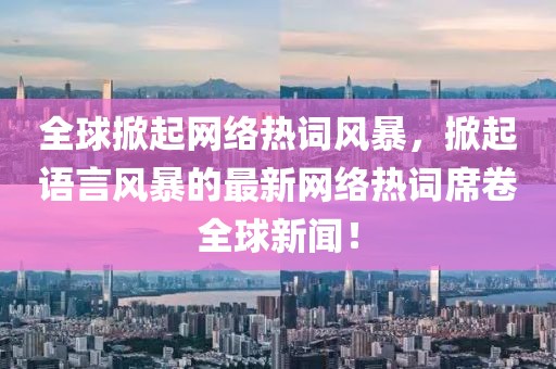 全球掀起网络热词风暴，掀起语言风暴的最新网络热词席卷全球新闻！