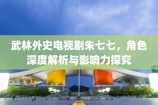 武林外史电视剧朱七七，角色深度解析与影响力探究