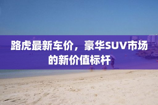 路虎最新车价，豪华SUV市场的新价值标杆