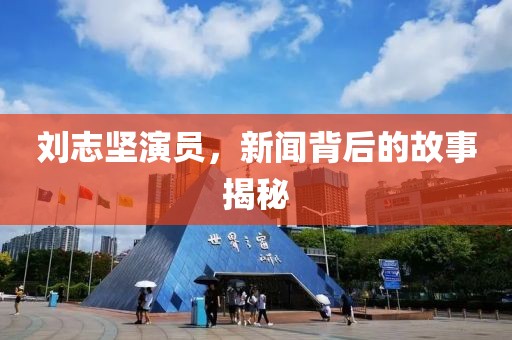 刘志坚演员，新闻背后的故事揭秘