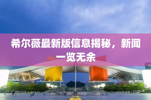 希尔薇最新版信息揭秘，新闻一览无余