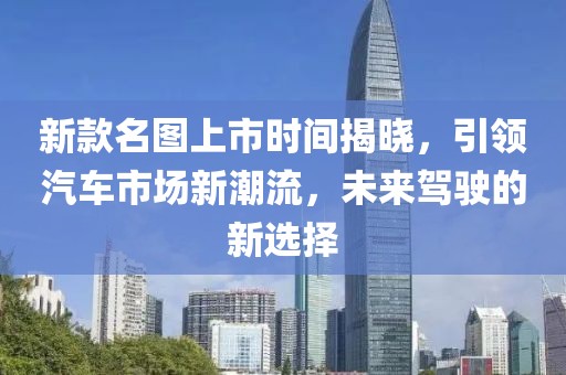 新款名图上市时间揭晓，引领汽车市场新潮流，未来驾驶的新选择