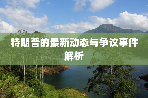 特朗普的最新动态与争议事件解析
