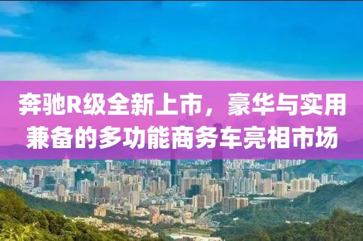 奔驰R级全新上市，豪华与实用兼备的多功能商务车亮相市场