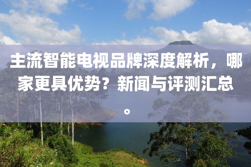主流智能电视品牌深度解析，哪家更具优势？新闻与评测汇总。