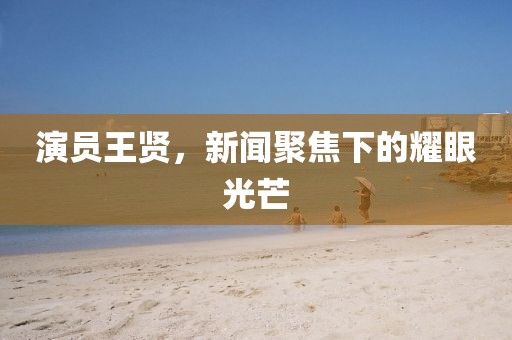 演员王贤，新闻聚焦下的耀眼光芒