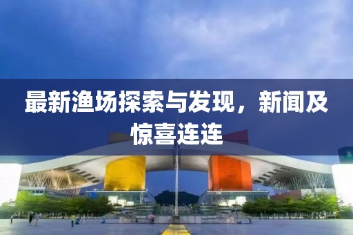 最新渔场探索与发现，新闻及惊喜连连