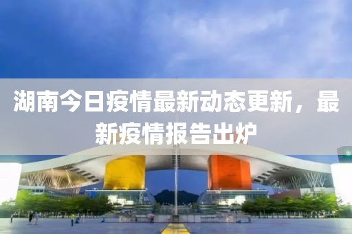 湖南今日疫情最新动态更新，最新疫情报告出炉