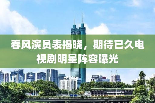 春风演员表揭晓，期待已久电视剧明星阵容曝光