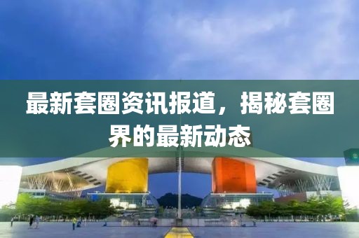 最新套圈资讯报道，揭秘套圈界的最新动态