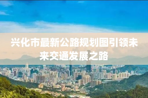 兴化市最新公路规划图引领未来交通发展之路