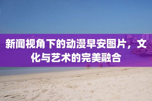 新闻视角下的动漫早安图片，文化与艺术的完美融合