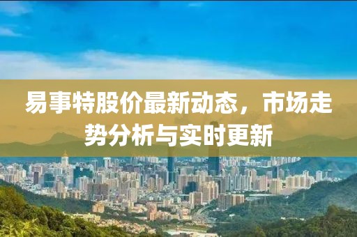 易事特股价最新动态，市场走势分析与实时更新