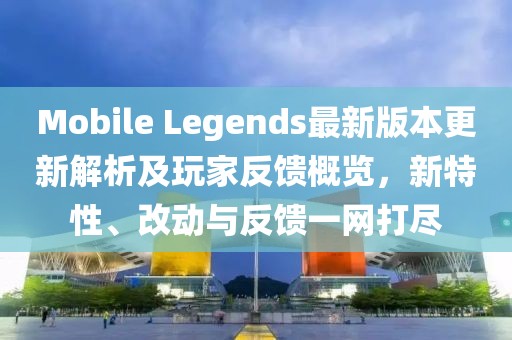 Mobile Legends最新版本更新解析及玩家反馈概览，新特性、改动与反馈一网打尽
