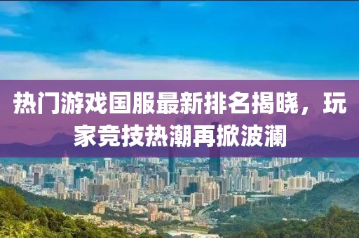 热门游戏国服最新排名揭晓，玩家竞技热潮再掀波澜